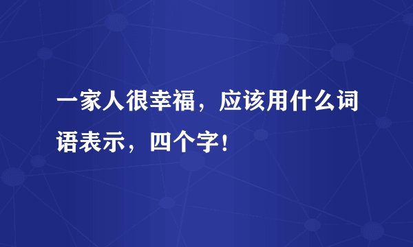 一家人很幸福,应该用什么词语表示,四个字!