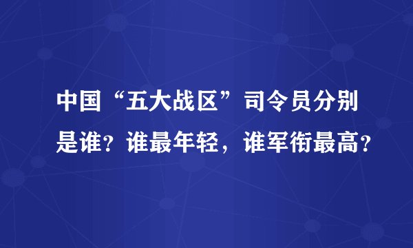 中国“五大战区”司令员分别是谁?谁最年轻,谁军衔最高?